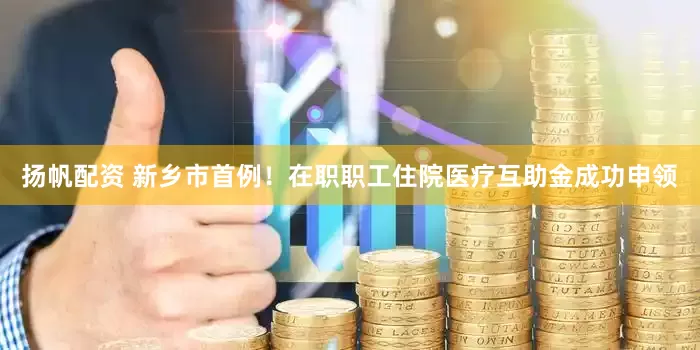 扬帆配资 新乡市首例！在职职工住院医疗互助金成功申领