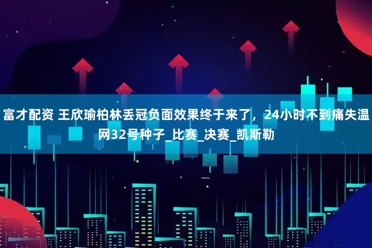 富才配资 王欣瑜柏林丢冠负面效果终于来了，24小时不到痛失温网32号种子_比赛_决赛_凯斯勒