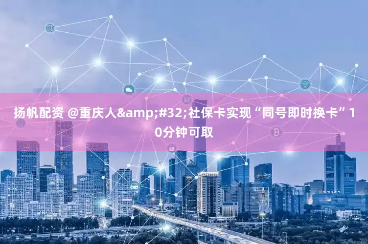 扬帆配资 @重庆人&#32;社保卡实现“同号即时换卡”10分钟可取