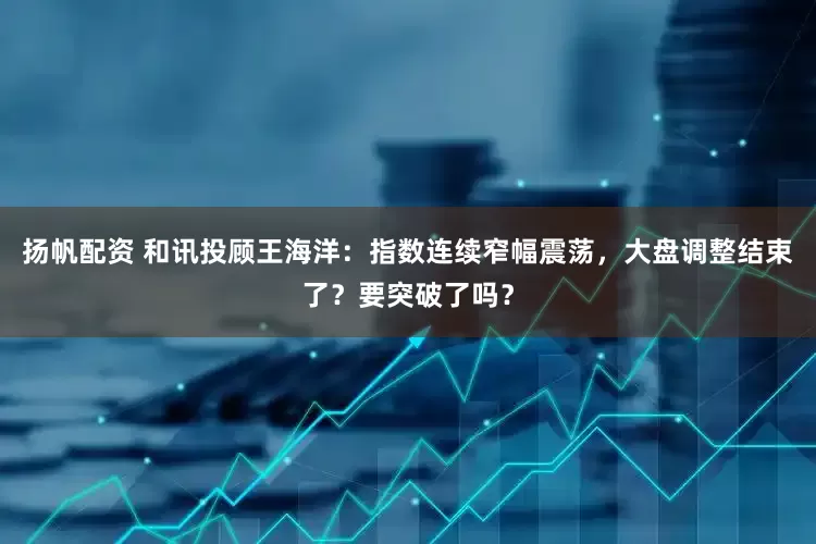 扬帆配资 和讯投顾王海洋：指数连续窄幅震荡，大盘调整结束了？要突破了吗？