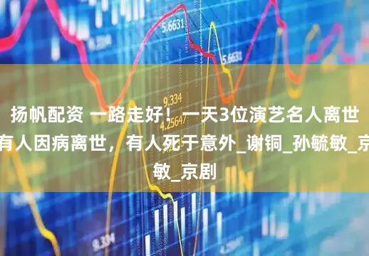 扬帆配资 一路走好！一天3位演艺名人离世，有人因病离世，有人死于意外_谢铜_孙毓敏_京剧