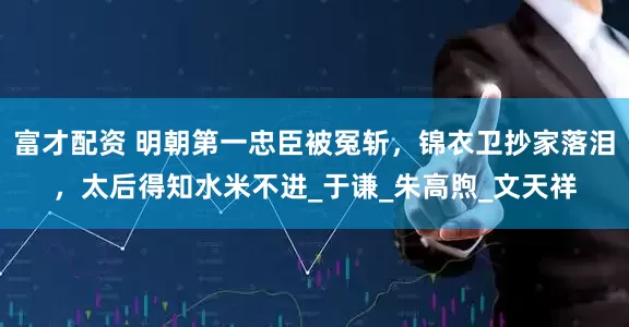 富才配资 明朝第一忠臣被冤斩，锦衣卫抄家落泪，太后得知水米不进_于谦_朱高煦_文天祥