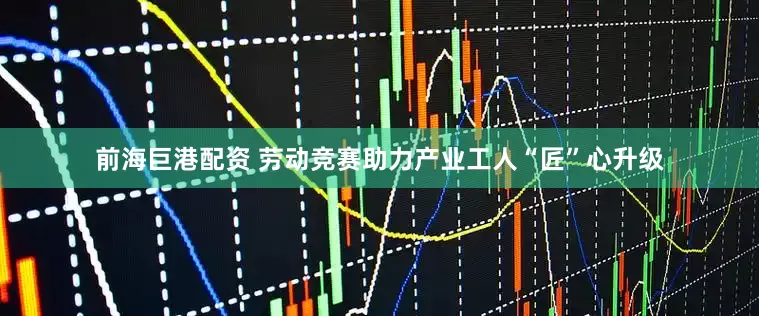 前海巨港配资 劳动竞赛助力产业工人“匠”心升级