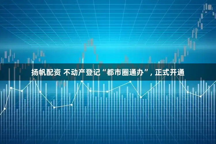 扬帆配资 不动产登记“都市圈通办”, 正式开通