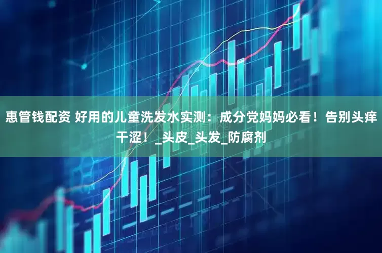 惠管钱配资 好用的儿童洗发水实测：成分党妈妈必看！告别头痒干涩！_头皮_头发_防腐剂