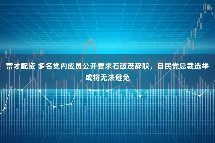富才配资 多名党内成员公开要求石破茂辞职，自民党总裁选举或将无法避免