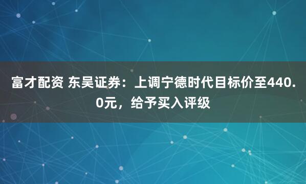 富才配资 东吴证券：上调宁德时代目标价至440.0元，给予买入评级