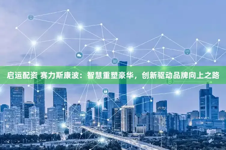启运配资 赛力斯康波：智慧重塑豪华，创新驱动品牌向上之路
