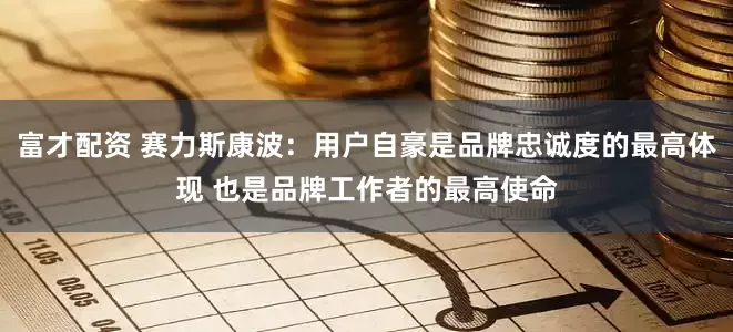 富才配资 赛力斯康波：用户自豪是品牌忠诚度的最高体现 也是品牌工作者的最高使命