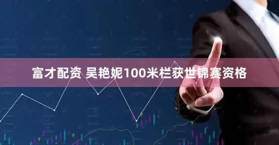 富才配资 吴艳妮100米栏获世锦赛资格