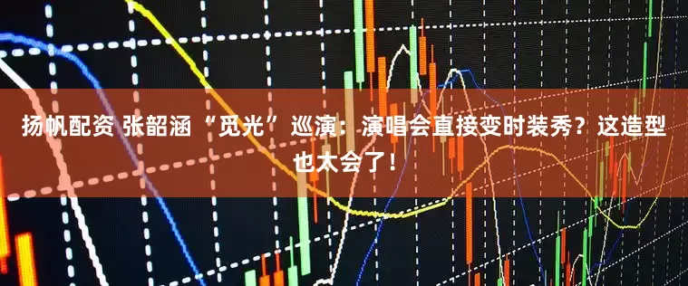 扬帆配资 张韶涵 “觅光” 巡演：演唱会直接变时装秀？这造型也太会了！