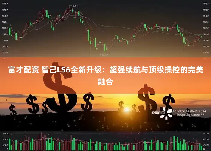 富才配资 智己LS6全新升级：超强续航与顶级操控的完美融合