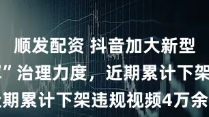 顺发配资 抖音加大新型“网络水军”治理力度，近期累计下架违规视频4万余条