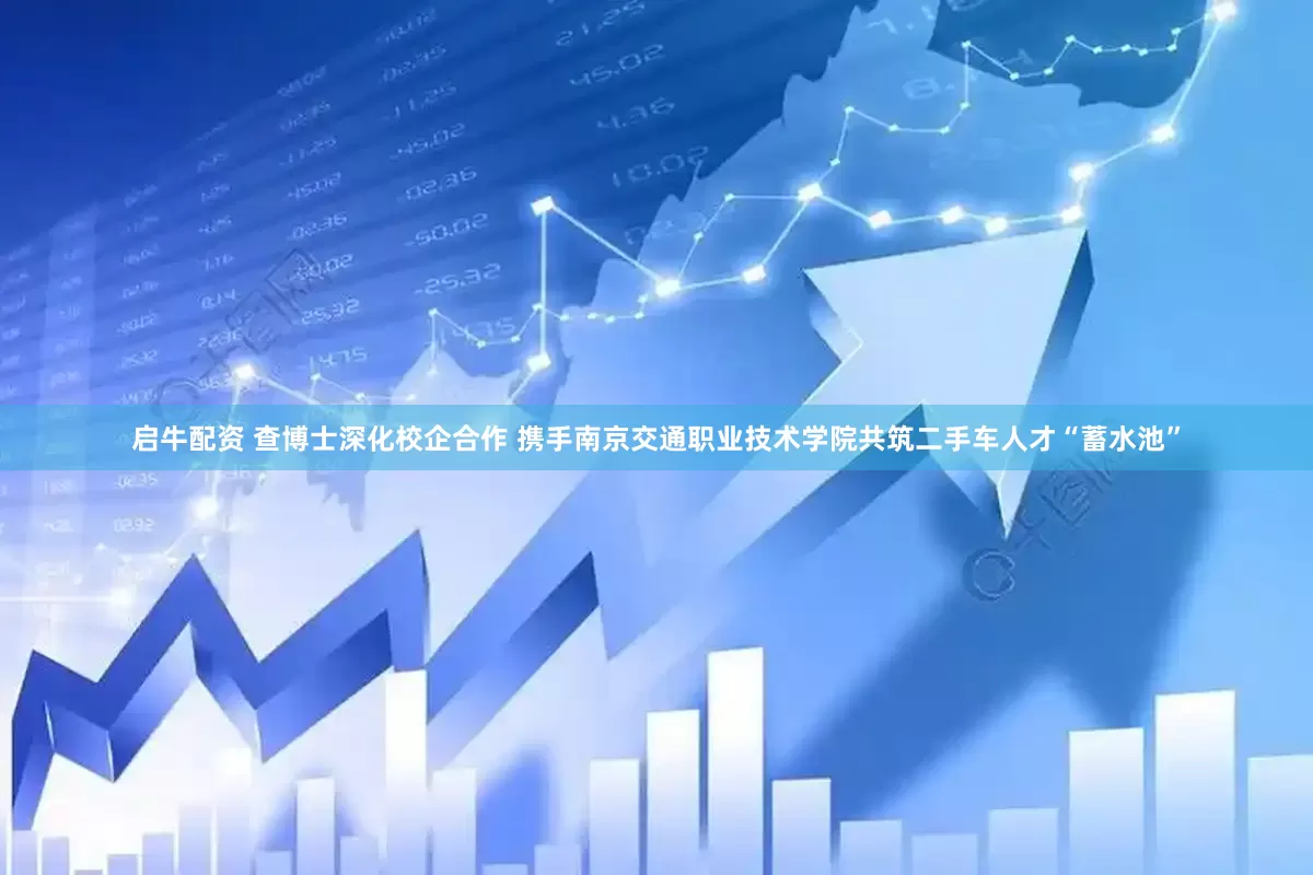 启牛配资 查博士深化校企合作 携手南京交通职业技术学院共筑二手车人才“蓄水池”