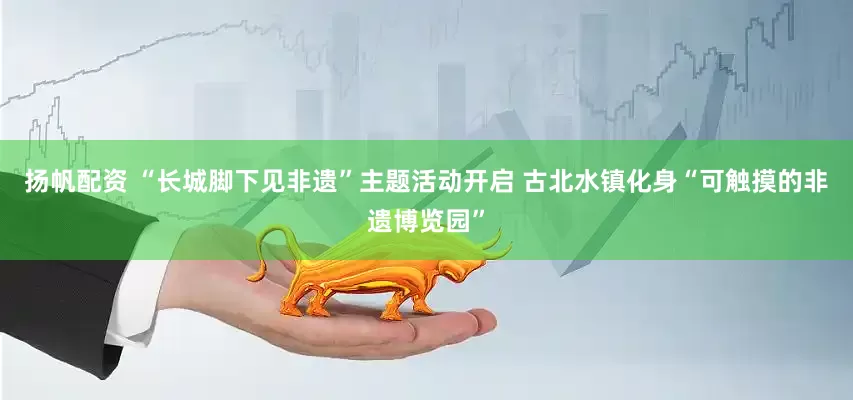 扬帆配资 “长城脚下见非遗”主题活动开启 古北水镇化身“可触摸的非遗博览园”