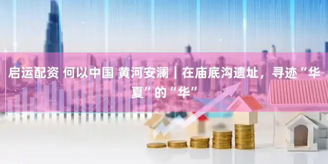启运配资 何以中国 黄河安澜｜在庙底沟遗址，寻迹“华夏”的“华”