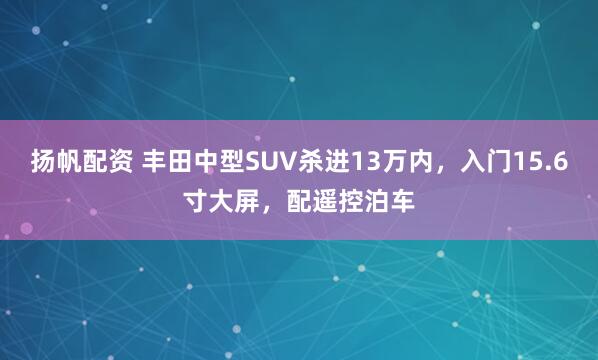 扬帆配资 丰田中型SUV杀进13万内，入门15.6寸大屏，配遥控泊车