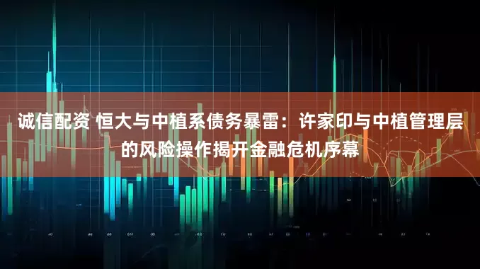 诚信配资 恒大与中植系债务暴雷：许家印与中植管理层的风险操作揭开金融危机序幕
