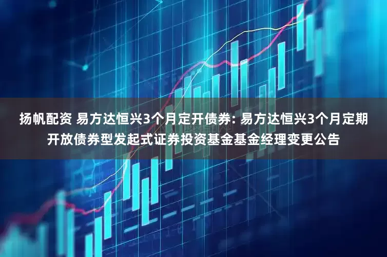 扬帆配资 易方达恒兴3个月定开债券: 易方达恒兴3个月定期开放债券型发起式证券投资基金基金经理变更公告