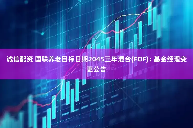 诚信配资 国联养老目标日期2045三年混合(FOF): 基金经理变更公告