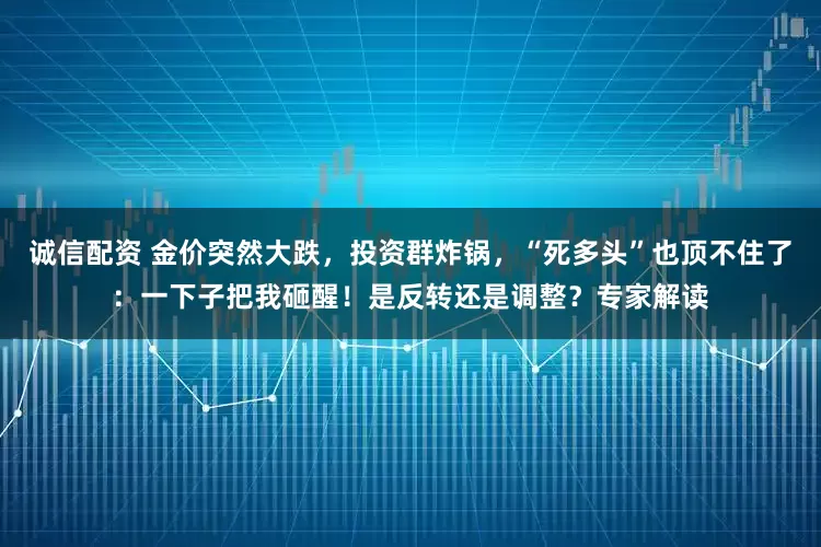 诚信配资 金价突然大跌,投资群炸锅,“死多头”也顶不住了:一下子把我砸醒!是反转还是调整?专家解读