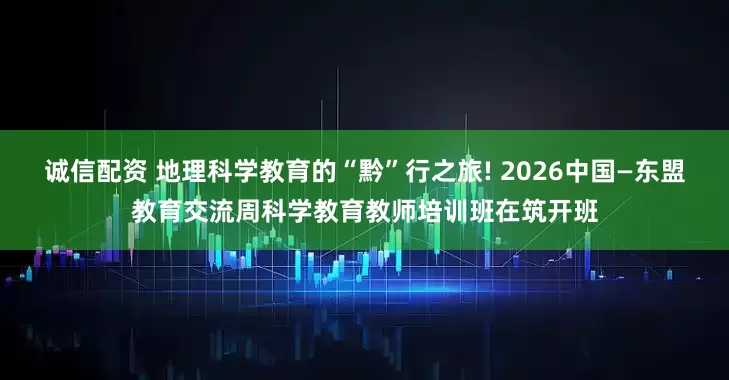 诚信配资 地理科学教育的“黔”行之旅! 2026中国—东盟教育交流周科学教育教师培训班在筑开班