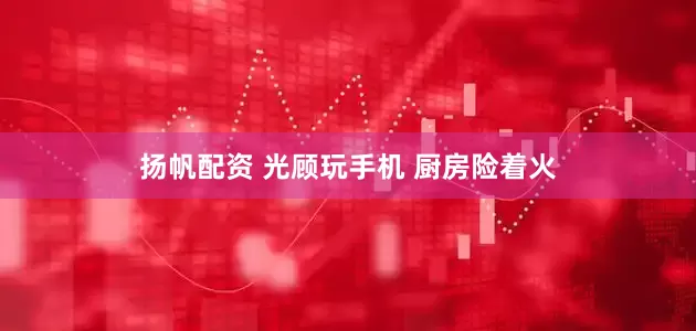 扬帆配资 光顾玩手机 厨房险着火