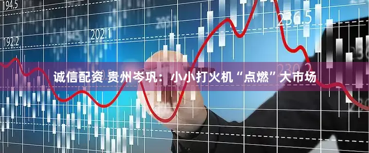 诚信配资 贵州岑巩：小小打火机“点燃”大市场